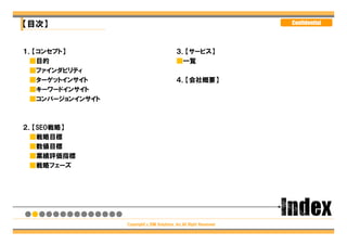 【目次】                                                                Confidential




１．【コンセプト】                                  ３．【サービス】
 ■目的                                       ■一覧
 ■ファインダビリティ
 ■ターゲットインサイト                               ４．【会社概要】
 ■キーワードインサイト
 ■コンバージョンインサイト



２．【SEO戦略】
 ■戦略目標
 ■数値目標
 ■業績評価指標
 ■戦略フェーズ




                 Copyright（c）DM Solutions ,Inc.All Right Reserved
 