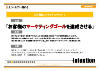 Confidential
【1.コンセプト-目的】


                 SEO戦略コンサルティングついて

    目的




    手段
  DMSでは日々変化する検索アルゴリズムの分析と最新のSEOテクノロジを研究開発しております。
  情報を探している検索ユーザーに、キーワード検索の意図と一致したページを自然検索結果の上位に
  表示させる事により、潜在顧客を御社サイトに流入させ、お客様のマーケティングゴールを達成致します。


    特徴
  特定キーワード、特定ページに対策するのではなく、ビッグワード・ミドルワード・スモールワード
  （ロングテール）など、コンバージョンに繋がるあらゆるキーワードを網羅する全方位の対策を実施します。
  ※原則、対策キーワードの制限はございません。




                   Copyright（c）DM Solutions ,Inc.All Right Reserved
 