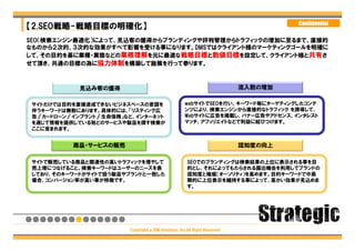 Confidential
【2.SEO戦略-戦略目標の明確化】
SEO（検索エンジン最適化）によって、見込客の獲得からブランディングや評判管理からトラフィックの増加に至るまで、直接的
なものから２次的、３次的な効果がすべて影響を受ける事になります。DMSではクライアント様のマーケティングゴールを明確に
して、その目的を基に業種・業態などの業務理解を元に最適な戦略目標と数値目標を設定して、クライアント様と共有さ
せて頂き、共通の目標の為に協力体制を構築して施策を行って参ります。



             見込み客の獲得                                                         流入数の増加

 サイトだけでは目的を直接達成できないビジネスベースの意図を                         webサイトでSEOを行い、キーワード毎にターゲティングしたコンテ
 伴うキーワードは無数にあります。具体的には、「リスティング広                        ンツにより、検索エンジンから直接的なトラフィック を誘導して、
 告」「カードローン」「インプラント」「生命保険」など、インターネット                    Webサイトに広告を掲載し、バナー広告やアドセンス、インタレスト
 を通じて情報を提供している殆どのサービスや製品を探す検索が                         マッチ、アフィリエイトなどで利益に結びつけます。
 ここに含まれます。


           商品・サービスの販売                                                        認知度の向上

 サイトで販売している商品と関連性の高いトラフィックを増やして                         SEOでのブランディングは検索結果の上位に表示される事を目
 売上増につなげること。検索キーワードはユーザーのニーズを表                          的とし、それによってもたらされる露出機会を利用してブランドの
 しており、そのキーワードがサイトで扱う製品やブランドと一致した                        認知度と権威（オーソリティ）を高めます。目的キーワードで中長
 場合、コンバージョン率が高い事が特徴です。                                  期的に上位表示を維持する事によって、高かい効果が見込めま
                                                        す。




                          Copyright（c）DM Solutions ,Inc.All Right Reserved
 