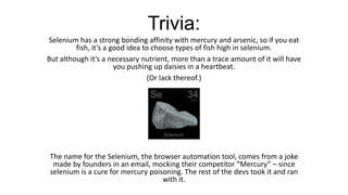 Trivia:
Selenium has a strong bonding affinity with mercury and arsenic, so if you eat
fish, it’s a good idea to choose types of fish high in selenium.
But although it’s a necessary nutrient, more than a trace amount of it will have
you pushing up daisies in a heartbeat.
(Or lack thereof.)
The name for the Selenium, the browser automation tool, comes from a joke
made by founders in an email, mocking their competitor “Mercury” – since
selenium is a cure for mercury poisoning. The rest of the devs took it and ran
with it.
 