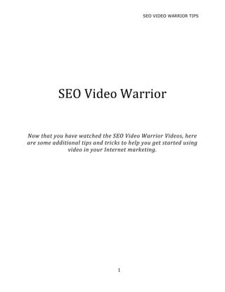 SEO VIDEO WARRIOR TIPS
1
SEO Video Warrior
Now that you have watched the SEO Video Warrior Videos, here
are some additional tips and tricks to help you get started using
video in your Internet marketing.
 