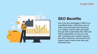 One of the key advantages of SEO is its
cost-effectiveness. While there may be
initial costs associated with optimizing
your website, organic traffic generated
through SEO is essentially free. SEO also
offers sustainability, as once you rank
well, maintaining your position requires
less effort. Moreover, users tend to trust
organic search results more than paid
advertisements.
SEO Benefits
 
