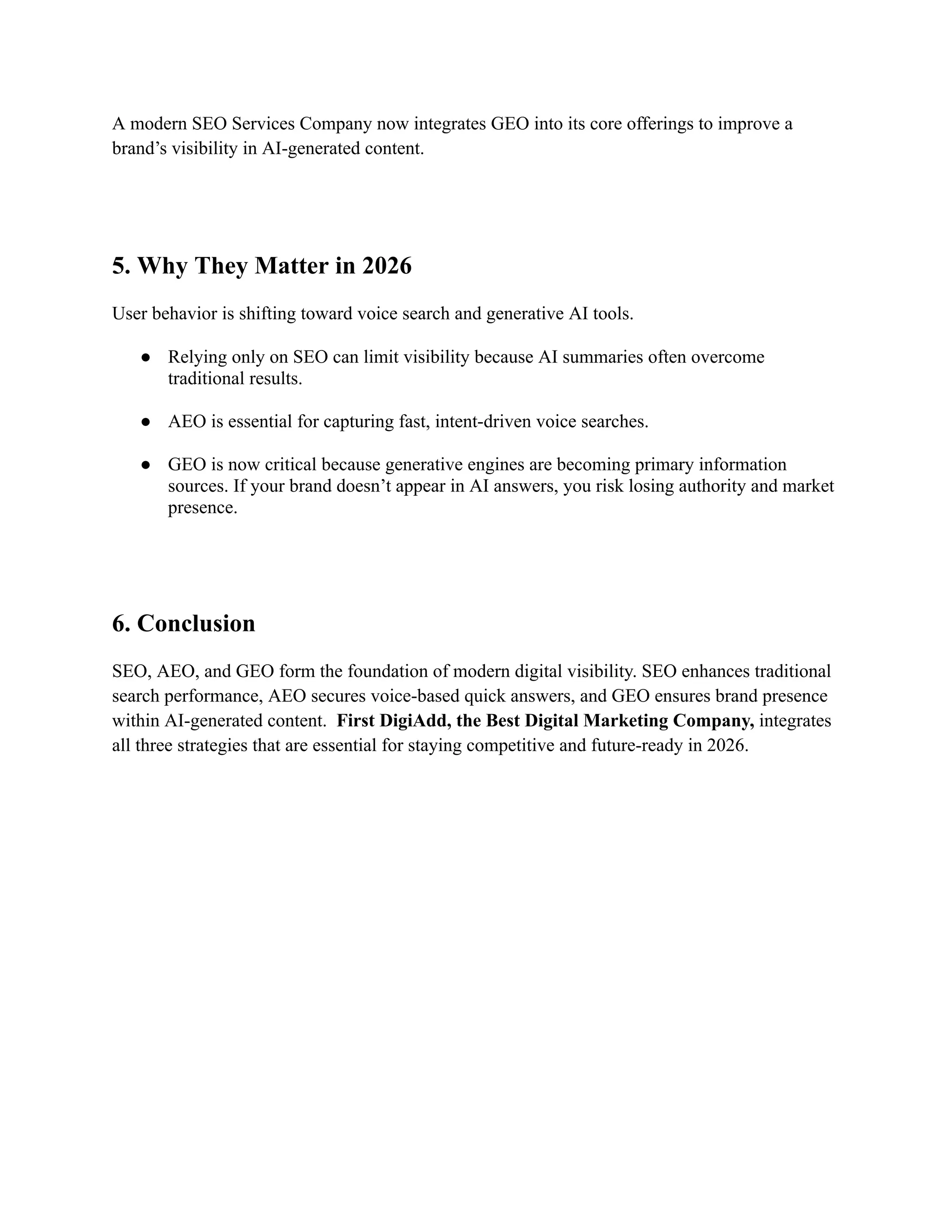 A modern SEO Services Company now integrates GEO into its core offerings to improve a
brand’s visibility in AI-generated content.
5. Why They Matter in 2026
User behavior is shifting toward voice search and generative AI tools.
●​ Relying only on SEO can limit visibility because AI summaries often overcome
traditional results.​
●​ AEO is essential for capturing fast, intent-driven voice searches.​
●​ GEO is now critical because generative engines are becoming primary information
sources. If your brand doesn’t appear in AI answers, you risk losing authority and market
presence.​
6. Conclusion
SEO, AEO, and GEO form the foundation of modern digital visibility. SEO enhances traditional
search performance, AEO secures voice-based quick answers, and GEO ensures brand presence
within AI-generated content. First DigiAdd, the Best Digital Marketing Company, integrates
all three strategies that are essential for staying competitive and future-ready in 2026.
 