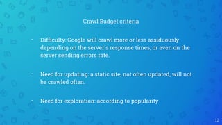 Crawl Budget criteria
12
- Difficulty: Google will crawl more or less assiduously
depending on the server's response times, or even on the
server sending errors rate.
- Need for updating: a static site, not often updated, will not
be crawled often.
- Need for exploration: according to popularity
 