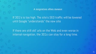 A migration often means:
If 301's is too high. The site's SEO traffic will be lowered
until Google "understands" the new site
If there are still old' urls on the Web and even worse in
internal navigation, the 301s can stay for a long time.
31
 
