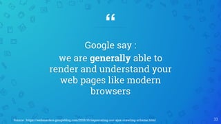 “
Google say :
we are generally able to
render and understand your
web pages like modern
browsers
33Source : https://webmasters.googleblog.com/2015/10/deprecating-our-ajax-crawling-scheme.html
 