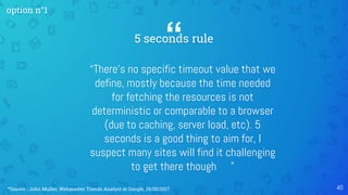“5 seconds rule
“There’s no specific timeout value that we
define, mostly because the time needed
for fetching the resources is not
deterministic or comparable to a browser
(due to caching, server load, etc). 5
seconds is a good thing to aim for, I
suspect many sites will find it challenging
to get there though ”
40
option n°1
*Source : John Muller, Webmaster Trends Analyst at Google, 19/05/2017
 