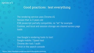 - The rendering service uses Chrome 41
- Version that is 3 years old
- ES6 javascript partially compatible, no "let" for example
- Cookies, and local and session storage are cleared across page
loads
- Use Google's rendering tools to test:
- Google mobile / Speed test
- Chrome dev tool / audit
- Fetch in the search console
Good practices : test everything
42
option n°1
*Source : https://developers.google.com/search/docs/guides/rendering
 