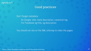 Good practices
43
Don't forget metadata:
- for Google: title, meta description, canonical tag
- For Facebook og:title, og:description
You should not rely on the XML sitemap to index the pages
option n°1
*Source : https://developers.google.com/search/docs/guides/rendering
 