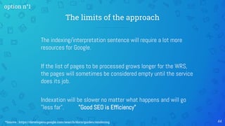 The indexing/interpretation sentence will require a lot more
resources for Google.
If the list of pages to be processed grows longer for the WRS,
the pages will sometimes be considered empty until the service
does its job.
Indexation will be slower no matter what happens and will go
"less far". "Good SEO is Efficiency"
The limits of the approach
44
option n°1
*Source : https://developers.google.com/search/docs/guides/rendering
 