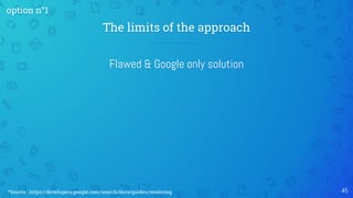 Flawed & Google only solution
The limits of the approach
45
option n°1
*Source : https://developers.google.com/search/docs/guides/rendering
 