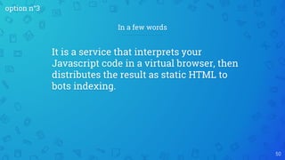 50
In a few words
It is a service that interprets your
Javascript code in a virtual browser, then
distributes the result as static HTML to
bots indexing.
option n°3
 