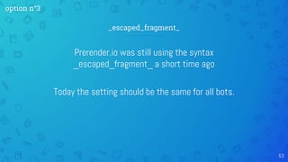 Prerender.io was still using the syntax
_escaped_fragment_ a short time ago
Today the setting should be the same for all bots.
53
_escaped_fragment_
option n°3
 