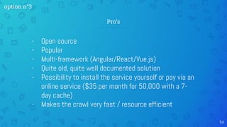 54
- Open source
- Popular
- Multi-framework (Angular/React/Vue.js)
- Quite old, quite well documented solution
- Possibility to install the service yourself or pay via an
online service ($35 per month for 50,000 with a 7-
day cache)
- Makes the crawl very fast / resource efficient
Pro’s
option n°3
 