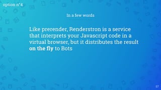 57
In a few words
Like prerender, Renderstron is a service
that interprets your Javascript code in a
virtual browser, but it distributes the result
on the fly to Bots
option n°4
 