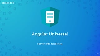server side rendering
Angular Universal
62
option n°5
 
