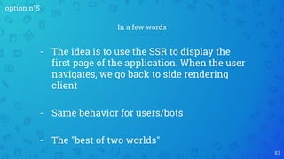 63
- The idea is to use the SSR to display the
first page of the application. When the user
navigates, we go back to side rendering
client
- Same behavior for users/bots
- The "best of two worlds"
In a few words
option n°5
 