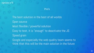 The best solution in the best of all worlds
Open source
Most flexible / powerful solution
Easy to test, it is "enough" to deactivate the JS
Speed grain
Google and especially the web quality team seems to
think that this will be the main solution in the future
68
Pro’s
option n°5
 