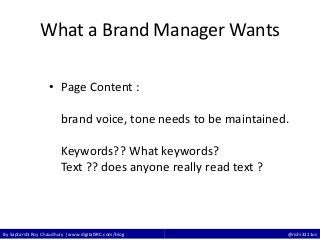 By Saptarshi Roy Chaudhury | www.digitalSRC.com/blog @rishi3211us
What a Brand Manager Wants
• Page Content :
brand voice, tone needs to be maintained.
Keywords?? What keywords?
Text ?? does anyone really read text ?
 