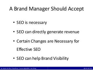By Saptarshi Roy Chaudhury | www.digitalSRC.com/blog @rishi3211us
A Brand Manager Should Accept
• SEO is necessary
• SEO can directly generate revenue
• Certain Changes are Necessary for
Effective SEO
• SEO can help Brand Visibility
 