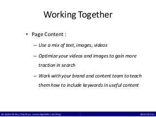 By Saptarshi Roy Chaudhury | www.digitalSRC.com/blog @rishi3211us
Working Together
• Page Content :
– Use a mix of text, images, videos
– Optimize your videos and images to gain more
traction in search
– Work with your brand and content team to teach
them how to include keywords in useful content
 