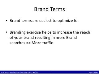 By Saptarshi Roy Chaudhury | www.digitalSRC.com/blog @rishi3211us
Brand Terms
• Brand terms are easiest to optimize for
• Branding exercise helps to increase the reach
of your brand resulting in more Brand
searches => More traffic
 