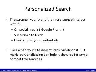 By Saptarshi Roy Chaudhury | www.digitalSRC.com/blog @rishi3211us
Personalized Search
• The stronger your brand the more people interact
with it..
– On social media ( Google Plus ;) )
– Subscribes to feeds
– Likes, shares your content etc
• Even when your site doesn’t rank purely on its SEO
merit, personalization can help it show up for some
competitive searches
 