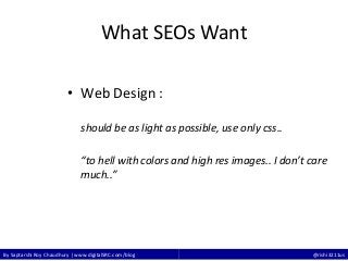 By Saptarshi Roy Chaudhury | www.digitalSRC.com/blog @rishi3211us
What SEOs Want
• Web Design :
should be as light as possible, use only css..
“to hell with colors and high res images.. I don’t care
much..”
 