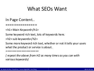 By Saptarshi Roy Chaudhury | www.digitalSRC.com/blog @rishi3211us
What SEOs Want
In Page Content..
===============
<h1> Main Keyword</h1>
Some keyword rich text, lots of keywords here.
<h2> sub keywords</h2>
Some more keyword rich text, whether or not it tells your users
what the product or service is about.
=====================
( repeat the above from H2 as many times as you can with
various keywords)
 