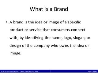 By Saptarshi Roy Chaudhury | www.digitalSRC.com/blog @rishi3211us
What is a Brand
• A brand is the idea or image of a specific
product or service that consumers connect
with, by identifying the name, logo, slogan, or
design of the company who owns the idea or
image.
 