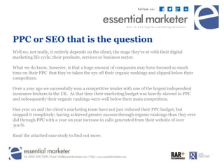 PPC or SEO that is the question 
Well no, not really, it entirely depends on the client, the stage they're at with their digital 
marketing life cycle, their products, services or business sector. 
What we do know, however, is that a huge amount of companies may have focused so much 
time on their PPC that they've taken the eye off their organic rankings and slipped below their 
competitors. 
Over a year ago we successfully won a competitive tender with one of the largest independent 
insurance brokers in the UK. At that time their marketing budget was heavily skewed to PPC 
and subsequently their organic rankings were well below their main competitors. 
One year on and the client's marketing team have not just reduced their PPC budget, but 
stopped it completely; having achieved greater success through organic rankings than they ever 
did through PPC with a year on year increase in calls generated from their website of over 
300%. 
Read the attached case study to find out more. 
