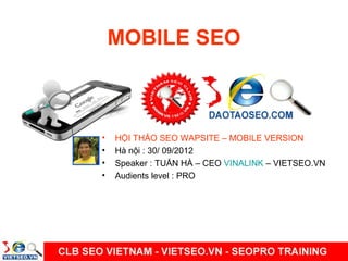 MOBILE SEO

•
•
•
•

HỘI THẢO SEO WAPSITE – MOBILE VERSION
Hà nội : 30/ 09/2012
Speaker : TUẤN HÀ – CEO VINALINK – VIETSEO.VN
Audients level : PRO

 