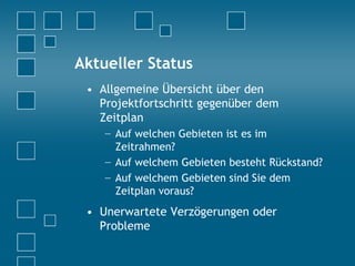 Aktueller Status
• Allgemeine Übersicht über den
Projektfortschritt gegenüber dem
Zeitplan
− Auf welchen Gebieten ist es im
Zeitrahmen?
− Auf welchem Gebieten besteht Rückstand?
− Auf welchem Gebieten sind Sie dem
Zeitplan voraus?
• Unerwartete Verzögerungen oder
Probleme
 