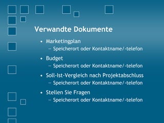 Verwandte Dokumente
• Marketingplan
− Speicherort oder Kontaktname/-telefon
• Budget
− Speicherort oder Kontaktname/-telefon
• Soll-Ist-Vergleich nach Projektabschluss
− Speicherort oder Kontaktname/-telefon
• Stellen Sie Fragen
− Speicherort oder Kontaktname/-telefon
 