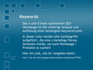 Keywords
Das A und O einer optimierten SEO
Homepage ist die vorherige Analyse und
Auflistung einer benötigten Keyword-Liste!
In dieser Liste werden alle Suchbegriffe
aufgeführt, die eine x-beliebige Person
benutzen würde, um eure Homepage /
Produkte zu suchen!
Hier ein Link, wie ihr vorgehen könnt:
http://t3n.de/news/google-keyword-planer-anleitung-477330/
 