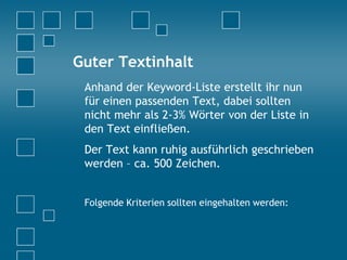Guter Textinhalt
Anhand der Keyword-Liste erstellt ihr nun
für einen passenden Text, dabei sollten
nicht mehr als 2-3% Wörter von der Liste in
den Text einfließen.
Der Text kann ruhig ausführlich geschrieben
werden – ca. 500 Zeichen.
Folgende Kriterien sollten eingehalten werden:
 