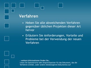 Verfahren
• Heben Sie alle abweichenden Verfahren
gegenüber üblichen Projekten dieser Art
hervor
• Erläutern Sie Anforderungen, Vorteile und
Probleme bei der Verwendung der neuen
Verfahren
- weitere Informationen finden Sie…
Listen Sie Speicherorte oder Ansprechpartner für das Dokument, das die
Verfahren enthält, (oder andere diesbezügliche Dokumente) auf
 