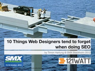 10 Things Web Designers tend to forget
                               when doing SEO
                                                                                    by Timon Hartung @ SMX Stockholm 2012




source: http://www.communityelf.com/blog/fun/the-3-biggest-social-media-mistakes-and-how-to-avoid-them/attachment/mistake-bridge/   1
 