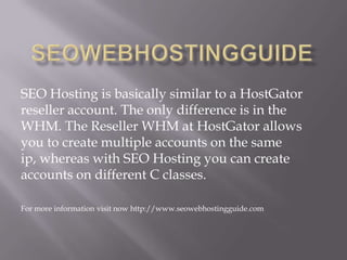 SEO Hosting is basically similar to a HostGator
reseller account. The only difference is in the
WHM. The Reseller WHM at HostGator allows
you to create multiple accounts on the same
ip, whereas with SEO Hosting you can create
accounts on different C classes.
For more information visit now http://www.seowebhostingguide.com
 
