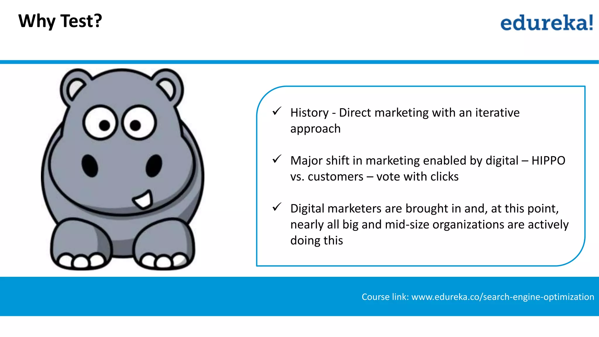 Why Test?
Course link: www.edureka.co/search-engine-optimization
 History - Direct marketing with an iterative
approach
 Major shift in marketing enabled by digital – HIPPO
vs. customers – vote with clicks
 Digital marketers are brought in and, at this point,
nearly all big and mid-size organizations are actively
doing this
 