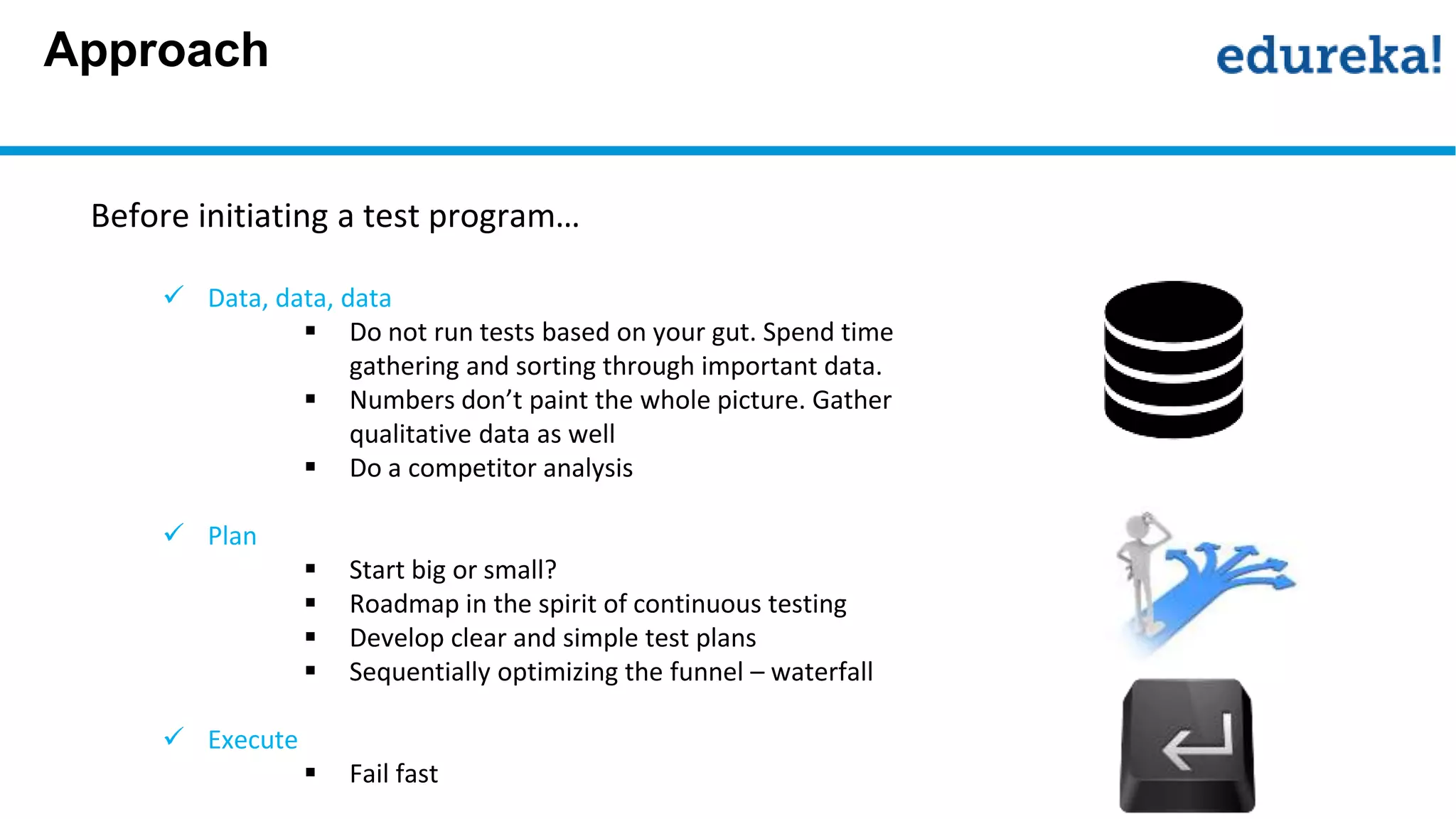 Approach
Before initiating a test program…
 Data, data, data
 Do not run tests based on your gut. Spend time
gathering and sorting through important data.
 Numbers don’t paint the whole picture. Gather
qualitative data as well
 Do a competitor analysis
 Plan
 Start big or small?
 Roadmap in the spirit of continuous testing
 Develop clear and simple test plans
 Sequentially optimizing the funnel – waterfall
 Execute
 Fail fast
 