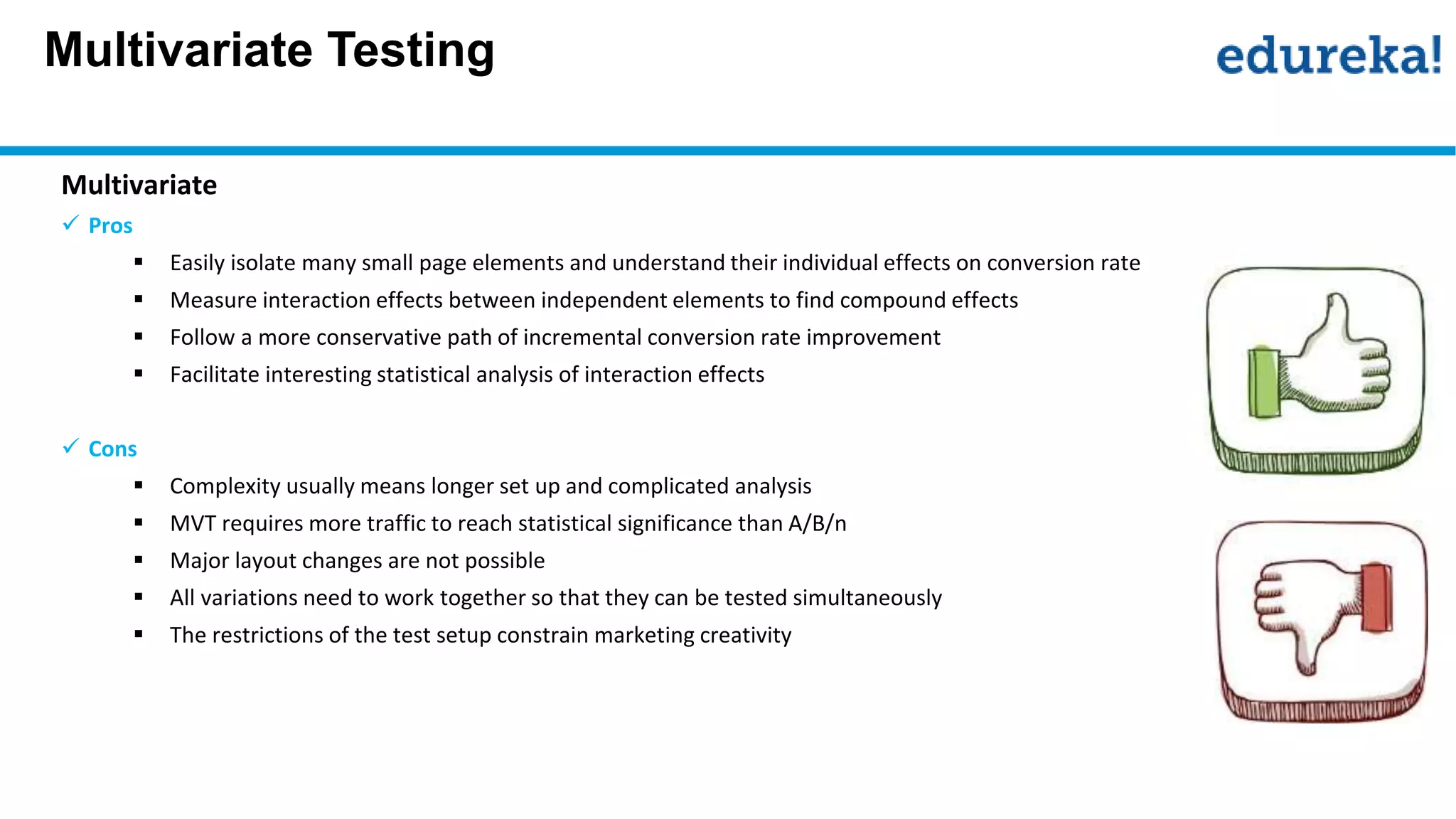 Multivariate Testing
Multivariate
 Pros
 Easily isolate many small page elements and understand their individual effects on conversion rate
 Measure interaction effects between independent elements to find compound effects
 Follow a more conservative path of incremental conversion rate improvement
 Facilitate interesting statistical analysis of interaction effects
 Cons
 Complexity usually means longer set up and complicated analysis
 MVT requires more traffic to reach statistical significance than A/B/n
 Major layout changes are not possible
 All variations need to work together so that they can be tested simultaneously
 The restrictions of the test setup constrain marketing creativity
 