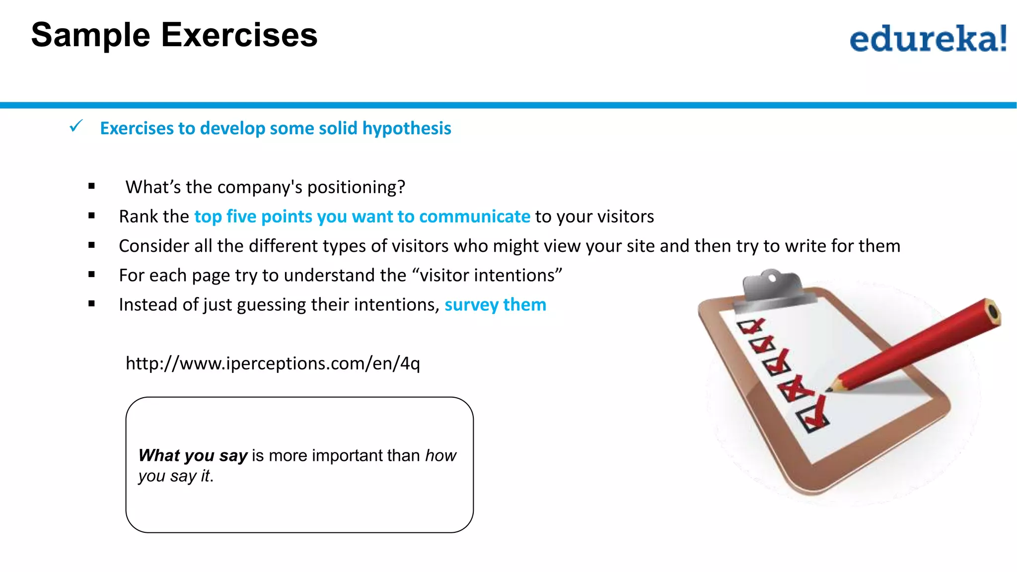 Sample Exercises
 Exercises to develop some solid hypothesis
 What’s the company's positioning?
 Rank the top five points you want to communicate to your visitors
 Consider all the different types of visitors who might view your site and then try to write for them
 For each page try to understand the “visitor intentions”
 Instead of just guessing their intentions, survey them
http://www.iperceptions.com/en/4q
What you say is more important than how
you say it.
 