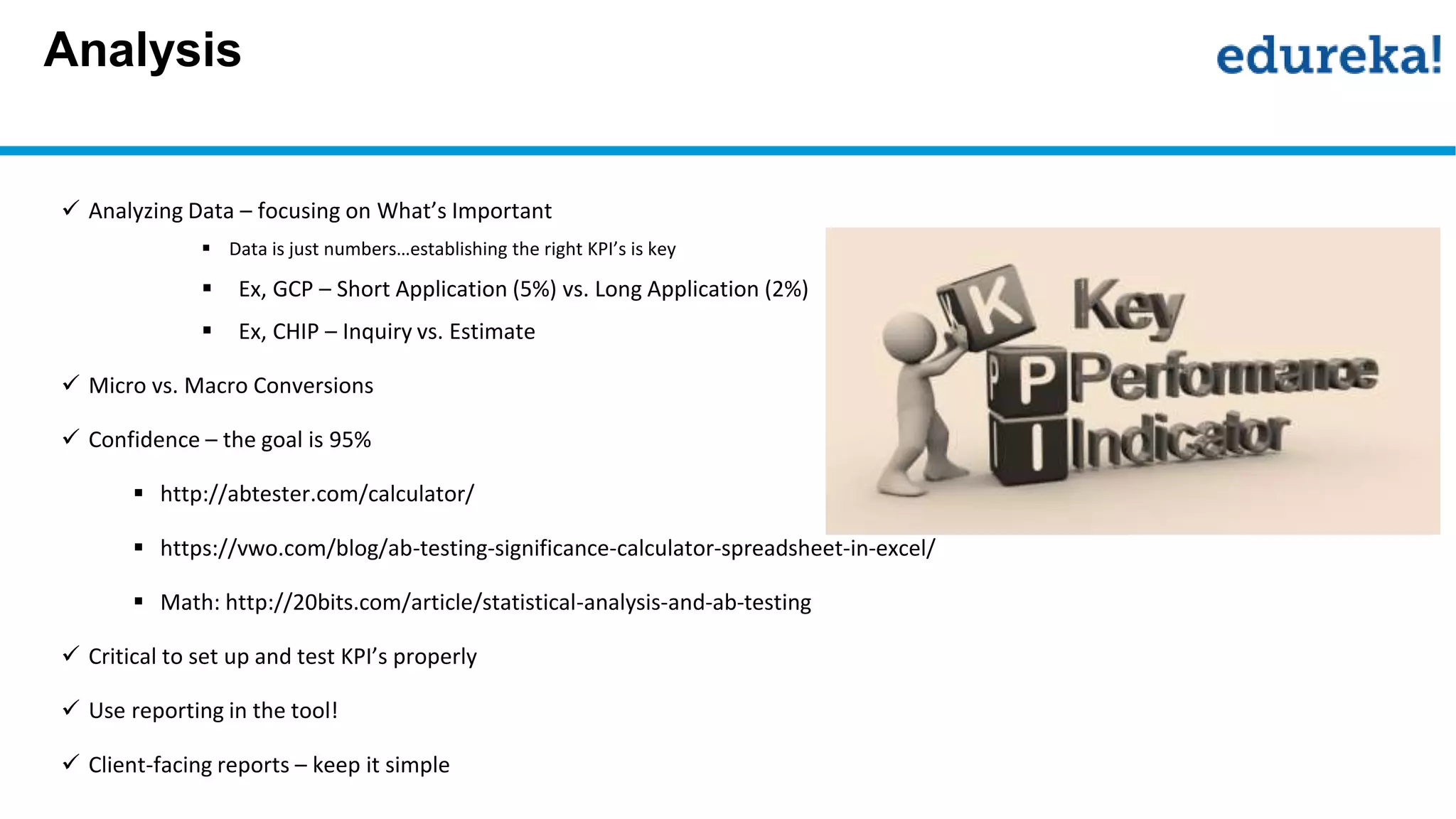 Analysis
 Analyzing Data – focusing on What’s Important
 Data is just numbers…establishing the right KPI’s is key
 Ex, GCP – Short Application (5%) vs. Long Application (2%)
 Ex, CHIP – Inquiry vs. Estimate
 Micro vs. Macro Conversions
 Confidence – the goal is 95%
 http://abtester.com/calculator/
 https://vwo.com/blog/ab-testing-significance-calculator-spreadsheet-in-excel/
 Math: http://20bits.com/article/statistical-analysis-and-ab-testing
 Critical to set up and test KPI’s properly
 Use reporting in the tool!
 Client-facing reports – keep it simple
 