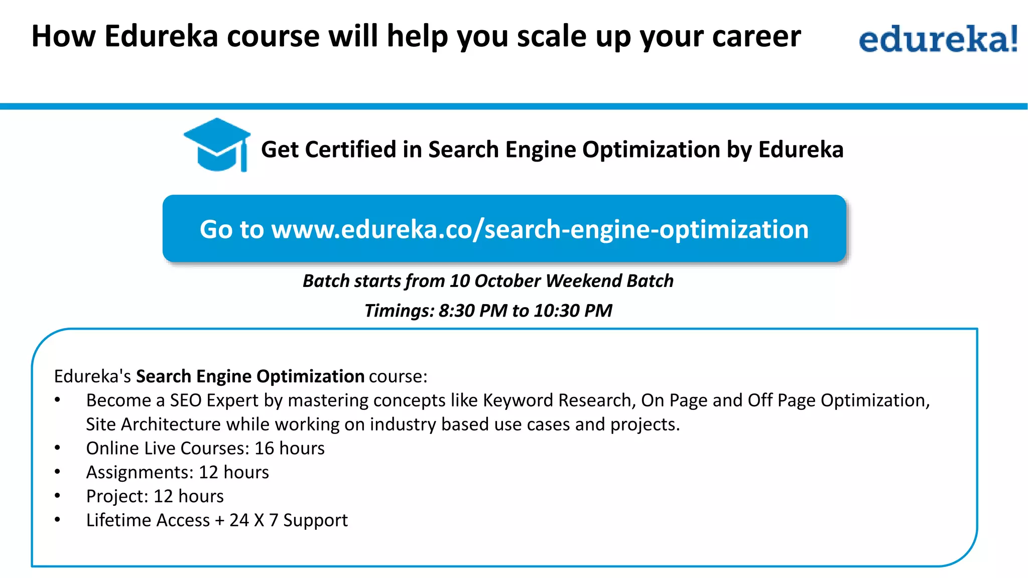 Edureka's Search Engine Optimization course:
• Become a SEO Expert by mastering concepts like Keyword Research, On Page and Off Page Optimization,
Site Architecture while working on industry based use cases and projects.
• Online Live Courses: 16 hours
• Assignments: 12 hours
• Project: 12 hours
• Lifetime Access + 24 X 7 Support
Go to www.edureka.co/search-engine-optimization
Batch starts from 10 October Weekend Batch
Timings: 8:30 PM to 10:30 PM
How Edureka course will help you scale up your career
Get Certified in Search Engine Optimization by Edureka
 
