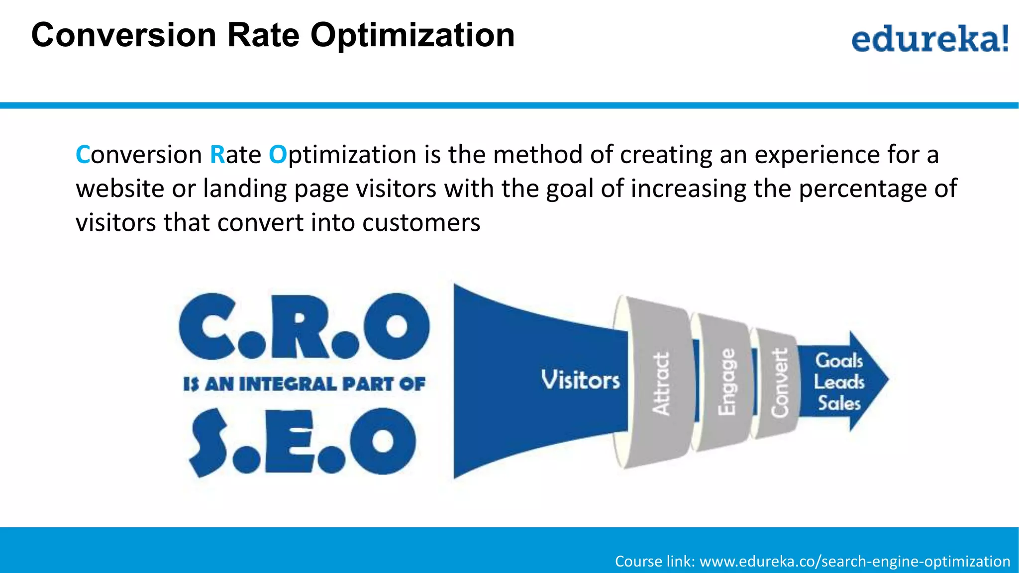 Conversion Rate Optimization
Course link: www.edureka.co/search-engine-optimization
Conversion Rate Optimization is the method of creating an experience for a
website or landing page visitors with the goal of increasing the percentage of
visitors that convert into customers
 