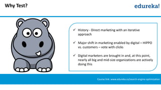 Why Test?
Course link: www.edureka.co/search-engine-optimization
 History - Direct marketing with an iterative
approach
 Major shift in marketing enabled by digital – HIPPO
vs. customers – vote with clicks
 Digital marketers are brought in and, at this point,
nearly all big and mid-size organizations are actively
doing this
 