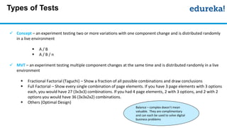 Types of Tests
 Concept – an experiment testing two or more variations with one component change and is distributed randomly
in a live environment
 A / B
 A / B / n
 MVT – an experiment testing multiple component changes at the same time and is distributed randomly in a live
environment
 Fractional Factorial (Taguchi) – Show a fraction of all possible combinations and draw conclusions
 Full Factorial – Show every single combination of page elements. If you have 3 page elements with 3 options
each, you would have 27 (3x3x3) combinations. If you had 4 page elements, 2 with 3 options, and 2 with 2
options you would have 36 (3x3x2x2) combinations.
 Others (Optimal Design)
Balance – complex doesn’t mean
valuable. They are complimentary
and can each be used to solve digital
business problems
 