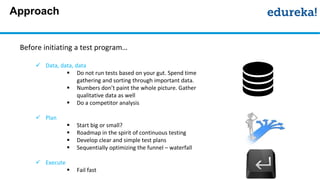 Approach
Before initiating a test program…
 Data, data, data
 Do not run tests based on your gut. Spend time
gathering and sorting through important data.
 Numbers don’t paint the whole picture. Gather
qualitative data as well
 Do a competitor analysis
 Plan
 Start big or small?
 Roadmap in the spirit of continuous testing
 Develop clear and simple test plans
 Sequentially optimizing the funnel – waterfall
 Execute
 Fail fast
 