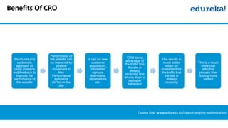 Benefits Of CRO
Course link: www.edureka.co/search-engine-optimization
Structured and
systematic
approach of
using analytics
and feedback to
improve the
performance of
the website
Performance of
the website can
be improved by
positive
movement in
Key
Performance
Indicators
(KPIs) on the
site
It can be new
customer
acquisition ,
newsletter
signups,
downloads,
registrations
etc.
CRO takes
advantage of
the traffic that
the site is
already
receiving and
driving them to
desirable
behaviour
This results in
much better
return on
investment for
the traffic that
the site is
already
receiving
This is a much
more cost
effective
process than
finding more
visitors
 